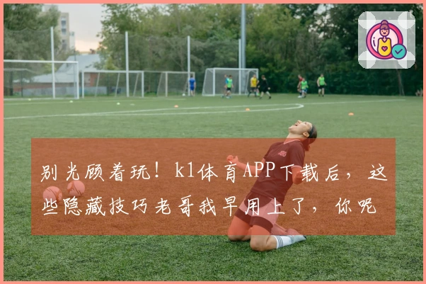 别光顾着玩！k1体育APP下载后，这些隐藏技巧老哥我早用上了，你呢？