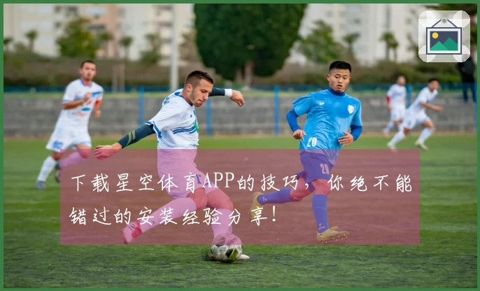 下载星空体育APP的技巧，你绝不能错过的安装经验分享！