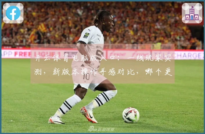 开云体育电脑版入口：一线玩家实测，新版本操作手感对比，哪个更丝滑？