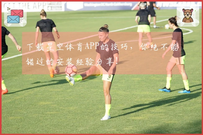 下载星空体育APP的技巧，你绝不能错过的安装经验分享！