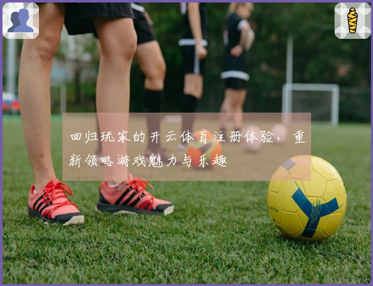 回归玩家的开云体育注册体验，重新领略游戏魅力与乐趣