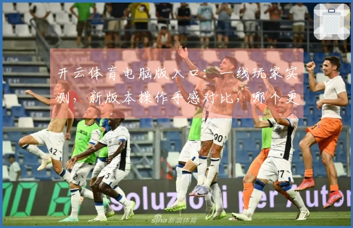 开云体育电脑版入口：一线玩家实测，新版本操作手感对比，哪个更丝滑？